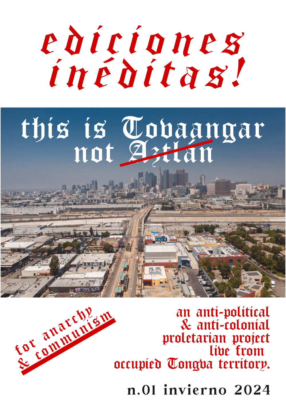 A legal-size title page. Over white background sits a sky view photography of Los Angeles downtown skyline from the east. Above this photograph is red Old English text which reads as "ediciones inéditas!". Overlayed over the above photograph is white Old English text which reads as "This is Tonvaangar not Aztlán". A red bar cuts across the word Aztlán at a diagonal. Below this photograph is red Old English text, at a skew which reads, "for anarchy & communism." To the right of this is more red Old English text which reads as "an anti-political & anti-colonial proletarian project live from occupied Tongva territory." Below this is black Cabolafe text which reads as "n.01 invierno 2024."
